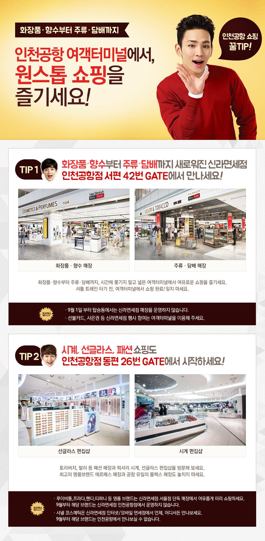 화장품·향수부터 주류·담배까지. 인천공항 여객터미널에서, 원스톱 쇼핑을 즐기세요! Tip1. 화장품·향수부터 주류·담배까지 새로워진 신라면세점 인천공항점 서편 42번 GATE에서 만나세요! 화장품·형수 매장 이미지. 주류·담배매장 이미지. 화장품·향수부터 주류·담배까지, 시간에 쫓기지 말고 넓은 여객터미널에서 여유로운 쇼핑을 즐기세요. 셔틀 트레인 타기 전, 여객터미널에서 쇼핑 완료! 잊지 마세요. 잠깐! 9월 1일 부터 탑승동에서는 신라면세점 매장을 운영하지 않습니다. 선불카드, 사은권 등 신라면세점 행사 참여는 여객터미널을 이용해 주세요. TIP2. 시계, 선글라스, 패션 쇼핑도 인천공항점 동편 26번 GATE에서 시작하세요! 선글라스 편집샵 이미지. 시계 편집샵 이미지. 토리버치, 발리 등 패션 매장과 럭셔리 시계, 선글라스 편집샵을 방문해 보세요. 최고의 명품브랜드 에르메스 매장과 공항 유일의 롤렉스 매장도 놓치지 마세요. 잠깐! 루이비통, 프라다, 펜디, 타파니 등 명품 브랜드는 신라면세점 서울점 단독 매장에서 여유롭게 미리 쇼핑하세요. 9월부터 해당 브랜드는 신라면세점 인천공항점에서 운영하지 않습니다. 샤넬 코스메틱은 신라면세점 인터넷/모바일 면세점에서 언제, 어디서든 만나보세요. 9월부터 해당 브랜드는 인천공항에서 만나보실 수 없습니다.